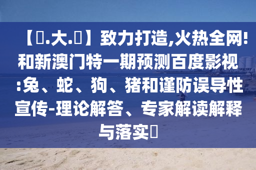 【黃.大.佡】致力打造,火热全网!和新澳门特一期预测百度影视:兔、蛇、狗、猪和谨防误导性宣传-理论解答、专家解读解释与落实​