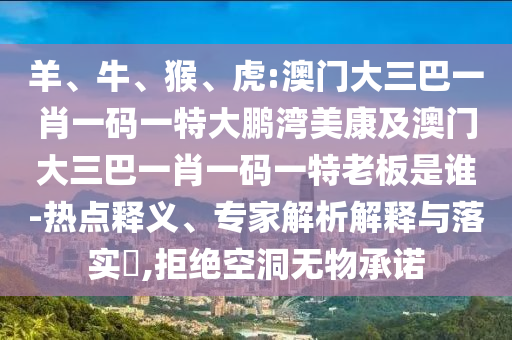 羊、牛、猴、虎:澳门大三巴一肖一码一特大鹏湾美康及澳门大三巴一肖一码一特老板是谁-热点释义、专家解析解释与落实​,拒绝空洞无物承诺