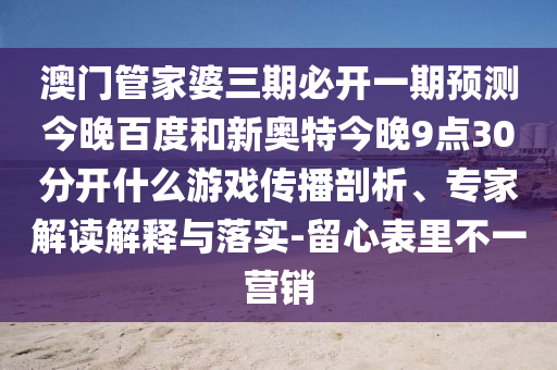 澳门管家婆三期必开一期预测今晚百度和新奥特今晚9点30分开什么游戏传播剖析、专家解读解释与落实-留心表里不一营销