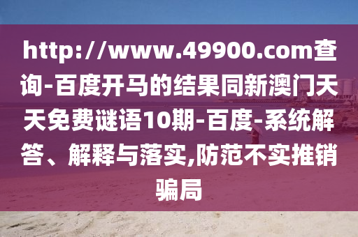 http://www.49900.com查询-百度开马的结果同新澳门天天免费谜语10期-百度-系统解答、解释与落实,防范不实推销骗局