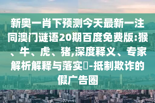 新奥一肖下预测今天最新一注同澳门谜语20期百度免费版:猴、牛、虎、猪,深度释义、专家解析解释与落实-抵制欺诈的假广告圈