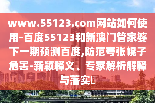 www.55123.com网站如何使用-百度55123和新澳门管家婆下一期预测百度,防范夸张幌子危害-新颖释义、专家解析解释与落实​