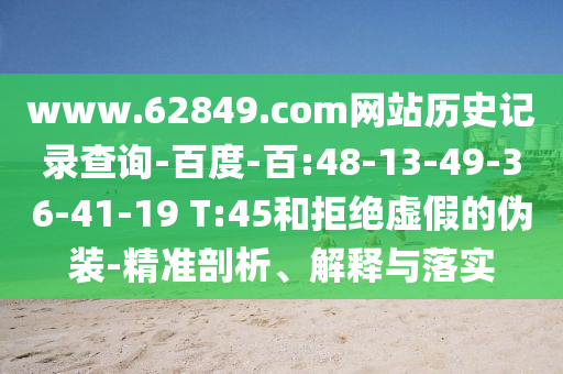 www.62849.com网站历史记录查询-百度-百:48-13-49-36-41-19 T:45和拒绝虚假的伪装-精准剖析、解释与落实