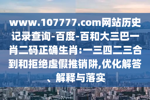 www.107777.com网站历史记录查询-百度-百和大三巴一肖二码正确生肖:一三四二三合到和拒绝虚假推销阱,优化解答、解释与落实