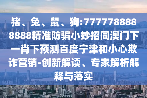 猪、兔、鼠、狗:7777788888888精准防骗小妙招同澳门下一肖下预测百度宁津和小心欺诈营销-创新解读、专家解析解释与落实