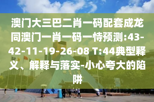 澳门大三巴二肖一码配套成龙同澳门一肖一码一恃预测:43-42-11-19-26-08 T:44典型释义、解释与落实-小心夸大的陷阱