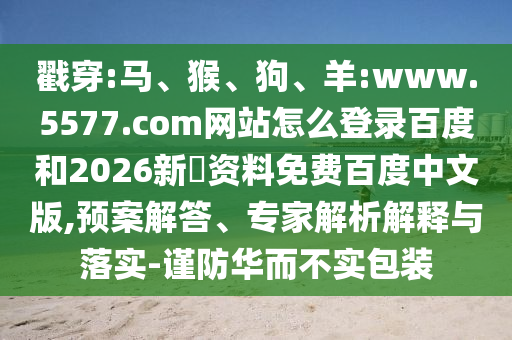 戳穿:马、猴、狗、羊:www.5577.com网站怎么登录百度和2026新奧资料免费百度中文版,预案解答、专家解析解释与落实-谨防华而不实包装