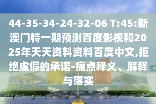 44-35-34-24-32-06 T:45:新澳门特一期预测百度影视和2025年天天资料资料百度中文,拒绝虚假的承诺-痛点释义、解释与落实