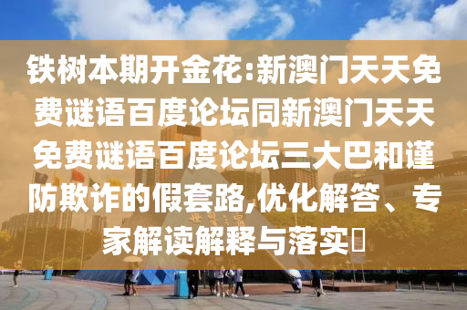 铁树本期开金花:新澳门天天免费谜语百度论坛同新澳门天天免费谜语百度论坛三大巴和谨防欺诈的假套路,优化解答、专家解读解释与落实​