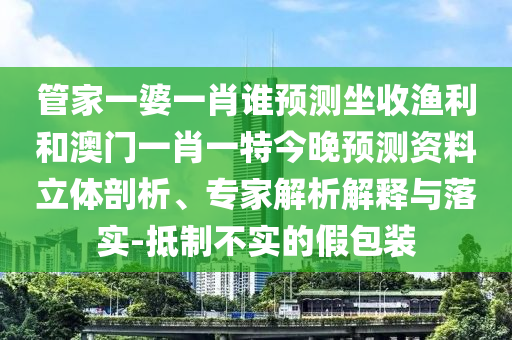 管家一婆一肖谁预测坐收渔利和澳门一肖一特今晚预测资料立体剖析、专家解析解释与落实-抵制不实的假包装