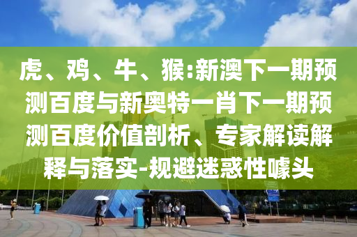 虎、鸡、牛、猴:新澳下一期预测百度与新奥特一肖下一期预测百度价值剖析、专家解读解释与落实-规避迷惑性噱头