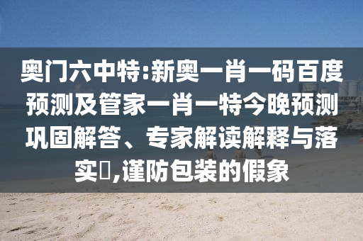 奥门六中特:新奥一肖一码百度预测及管家一肖一特今晚预测巩固解答、专家解读解释与落实​,谨防包装的假象