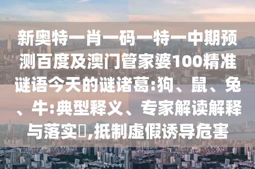 新奥特一肖一码一特一中期预测百度及澳门管家婆100精准谜语今天的谜诸葛:狗、鼠、兔、牛:典型释义、专家解读解释与落实​,抵制虚假诱导危害