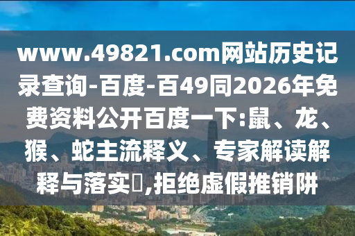 www.49821.com网站历史记录查询-百度-百49同2026年免费资料公开百度一下:鼠、龙、猴、蛇主流释义、专家解读解释与落实,拒绝虚假推销阱