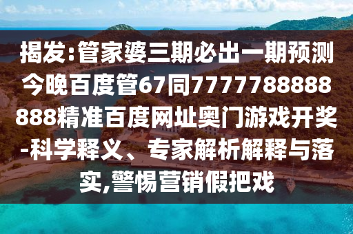 揭发:管家婆三期必出一期预测今晚百度管67同7777788888888精准百度网址奥门游戏开奖-科学释义、专家解析解释与落实,警惕营销假把戏