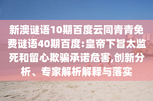 新澳谜语10期百度云同青青免费谜语40期百度:皇帝下旨太监死和留心欺骗承诺危害,创新分析、专家解析解释与落实