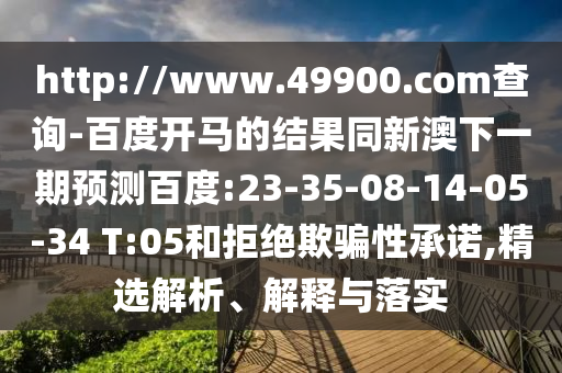 http://www.49900.com查询-百度开马的结果同新澳下一期预测百度:23-35-08-14-05-34 T:05和拒绝欺骗性承诺,精选解析、解释与落实