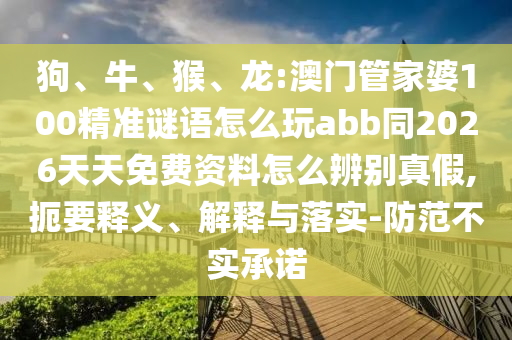 狗、牛、猴、龙:澳门管家婆100精准谜语怎么玩abb同2026天天免费资料怎么辨别真假,扼要释义、解释与落实-防范不实承诺