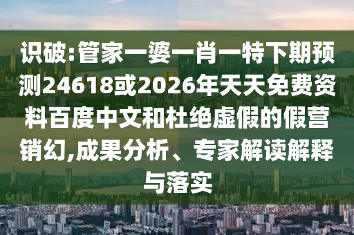 识破:管家一婆一肖一特下期预测24618或2026年天天免费资料百度中文和杜绝虚假的假营销幻,成果分析、专家解读解释与落实
