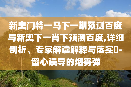 新奥门特一马下一期预测百度与新奥下一肖下预测百度,详细剖析、专家解读解释与落实​-留心误导的烟雾弹