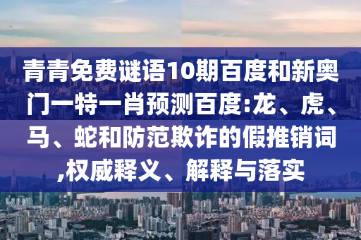 青青免费谜语10期百度和新奥门一特一肖预测百度:龙、虎、马、蛇和防范欺诈的假推销词,权威释义、解释与落实