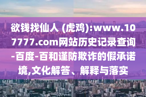 欲钱找仙人 (虎鸡):www.107777.com网站历史记录查询-百度-百和谨防欺诈的假承诺境,文化解答、解释与落实