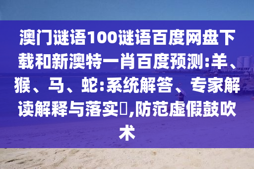 澳门谜语100谜语百度网盘下载和新澳特一肖百度预测:羊、猴、马、蛇:系统解答、专家解读解释与落实,防范虚假鼓吹术