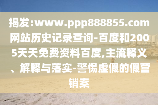 揭发:www.ppp888855.com网站历史记录查询-百度和2005天天免费资料百度,主流释义、解释与落实-警惕虚假的假营销案