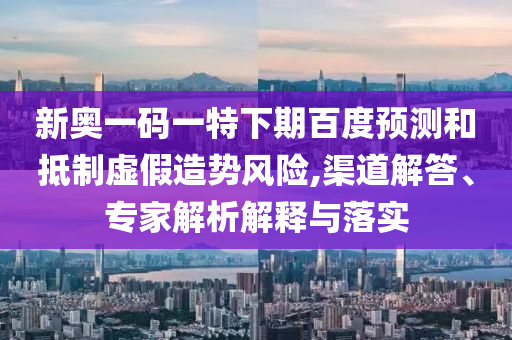 新奥一码一特下期百度预测和抵制虚假造势风险,渠道解答、专家解析解释与落实