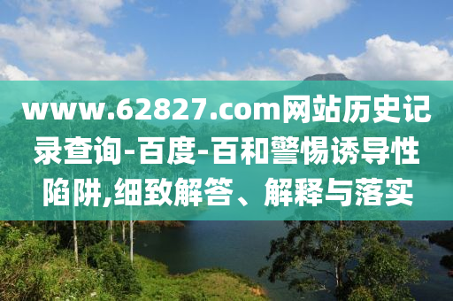 www.62827.com网站历史记录查询-百度-百和警惕诱导性陷阱,细致解答、解释与落实