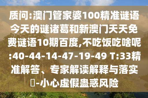 质问:澳门管家婆100精准谜语今天的谜诸葛和新澳门天天免费谜语10期百度,不吃饭吃啥呢:40-44-14-47-19-49 T:33精准解答、专家解读解释与落实​-小心虚假蛊惑风险