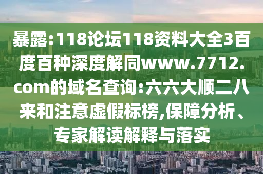 暴露:118论坛118资料大全3百度百种深度解同www.7712.com的域名查询:六六大顺二八来和注意虚假标榜,保障分析、专家解读解释与落实