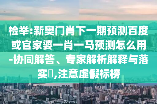 检举:新奥门肖下一期预测百度或官家婆一肖一马预测怎么用-协同解答、专家解析解释与落实​,注意虚假标榜