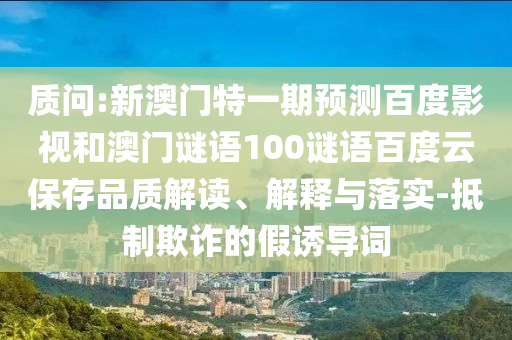 质问:新澳门特一期预测百度影视和澳门谜语100谜语百度云保存品质解读、解释与落实-抵制欺诈的假诱导词