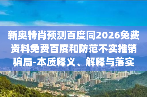 新奥特肖预测百度同2026兔费资料免费百度和防范不实推销骗局-本质释义、解释与落实
