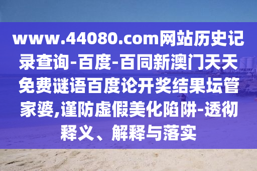 www.44080.com网站历史记录查询-百度-百同新澳门天天免费谜语百度论开奖结果坛管家婆,谨防虚假美化陷阱-透彻释义、解释与落实