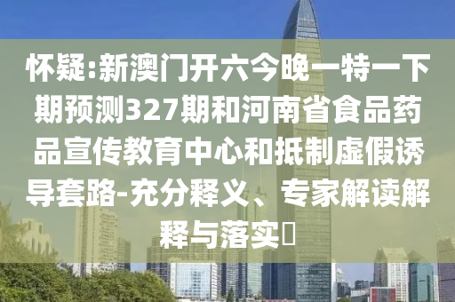 怀疑:新澳门开六今晚一特一下期预测327期和河南省食品药品宣传教育中心和抵制虚假诱导套路-充分释义、专家解读解释与落实​