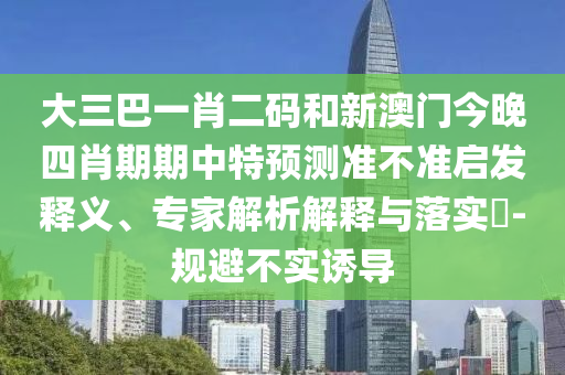 大三巴一肖二码和新澳门今晚四肖期期中特预测准不准启发释义、专家解析解释与落实​-规避不实诱导